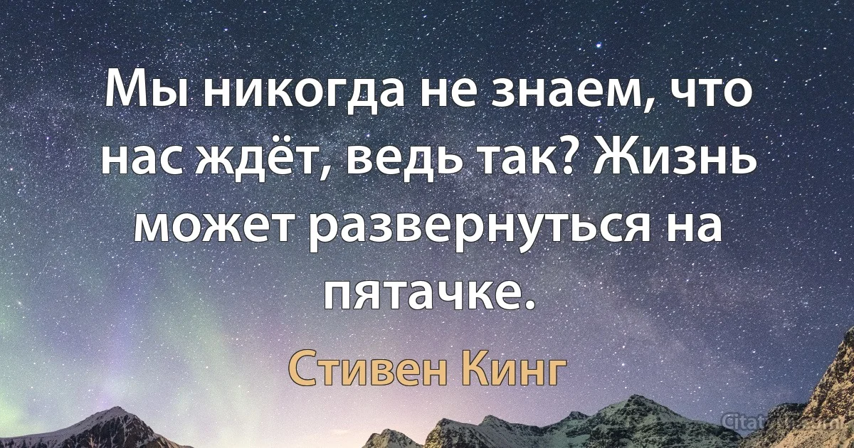 Мы никогда не знаем, что нас ждёт, ведь так? Жизнь может развернуться на пятачке. (Стивен Кинг)