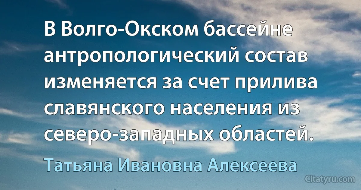 В Волго-Окском бассейне антропологический состав изменяется за счет прилива славянского населения из северо-западных областей. (Татьяна Ивановна Алексеева)