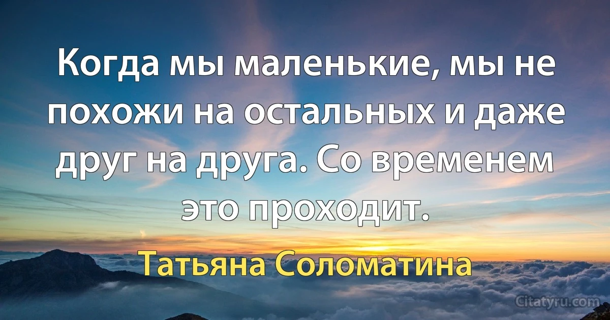 Когда мы маленькие, мы не похожи на остальных и даже друг на друга. Со временем это проходит. (Татьяна Соломатина)