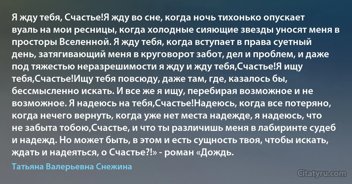 Я жду тебя, Счастье!Я жду во сне, когда ночь тихонько опускает вуаль на мои ресницы, когда холодные сияющие звезды уносят меня в просторы Вселенной. Я жду тебя, когда вступает в права суетный день, затягивающий меня в круговорот забот, дел и проблем, и даже под тяжестью неразрешимости я жду и жду тебя,Счастье!Я ищу тебя,Счастье!Ищу тебя повсюду, даже там, где, казалось бы, бессмысленно искать. И все же я ищу, перебирая возможное и не возможное. Я надеюсь на тебя,Счастье!Надеюсь, когда все потеряно, когда нечего вернуть, когда уже нет места надежде, я надеюсь, что не забыта тобою,Счастье, и что ты различишь меня в лабиринте судеб и надежд. Но может быть, в этом и есть сущность твоя, чтобы искать, ждать и надеяться, о Счастье?!» - роман «Дождь. (Татьяна Валерьевна Снежина)