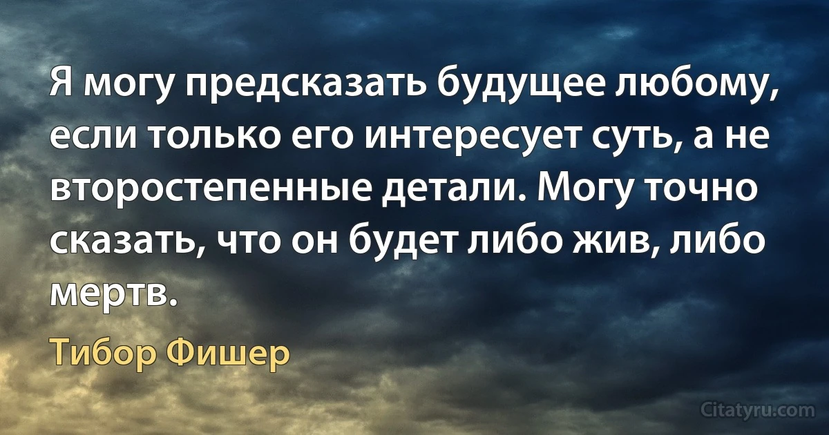 Я могу предсказать будущее любому, если только его интересует суть, а не второстепенные детали. Могу точно сказать, что он будет либо жив, либо мертв. (Тибор Фишер)