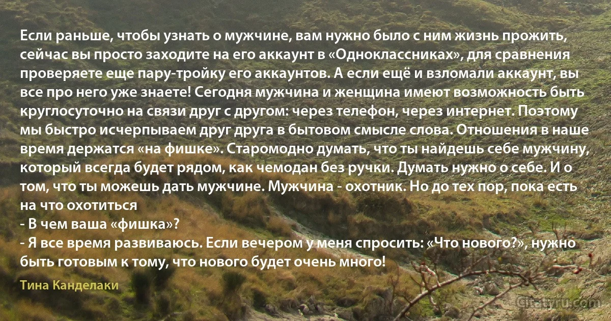 Если раньше, чтобы узнать о мужчине, вам нужно было с ним жизнь прожить, сейчас вы просто заходите на его аккаунт в «Одноклассниках», для сравнения проверяете еще пару-тройку его аккаунтов. А если ещё и взломали аккаунт, вы все про него уже знаете! Сегодня мужчина и женщина имеют возможность быть круглосуточно на связи друг с другом: через телефон, через интернет. Поэтому мы быстро исчерпываем друг друга в бытовом смысле слова. Отношения в наше время держатся «на фишке». Старомодно думать, что ты найдешь себе мужчину, который всегда будет рядом, как чемодан без ручки. Думать нужно о себе. И о том, что ты можешь дать мужчине. Мужчина - охотник. Но до тех пор, пока есть на что охотиться
- В чем ваша «фишка»?
- Я все время развиваюсь. Если вечером у меня спросить: «Что нового?», нужно быть готовым к тому, что нового будет очень много! (Тина Канделаки)