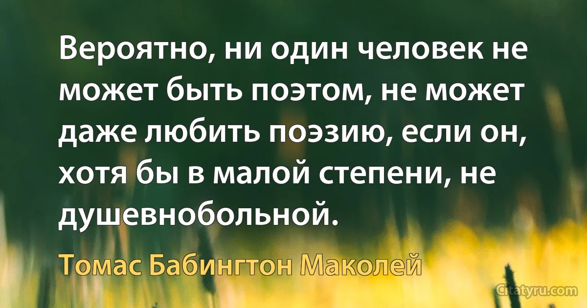 Вероятно, ни один человек не может быть поэтом, не может даже любить поэзию, если он, хотя бы в малой степени, не душевнобольной. (Томас Бабингтон Маколей)