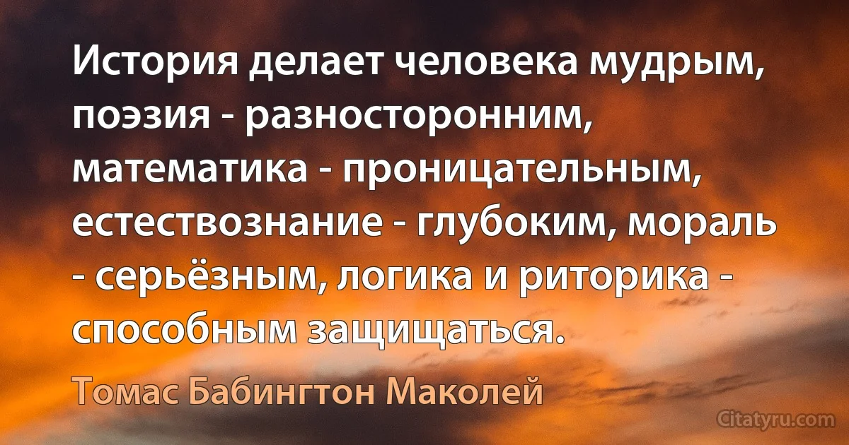 История делает человека мудрым, поэзия - разносторонним, математика - проницательным, естествознание - глубоким, мораль - серьёзным, логика и риторика - способным защищаться. (Томас Бабингтон Маколей)