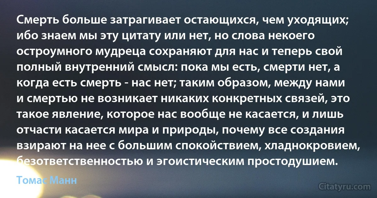 Смерть больше затрагивает остающихся, чем уходящих; ибо знаем мы эту цитату или нет, но слова некоего остроумного мудреца сохраняют для нас и теперь свой полный внутренний смысл: пока мы есть, смерти нет, а когда есть смерть - нас нет; таким образом, между нами и смертью не возникает никаких конкретных связей, это такое явление, которое нас вообще не касается, и лишь отчасти касается мира и природы, почему все создания взирают на нее с большим спокойствием, хладнокровием, безответственностью и эгоистическим простодушием. (Томас Манн)