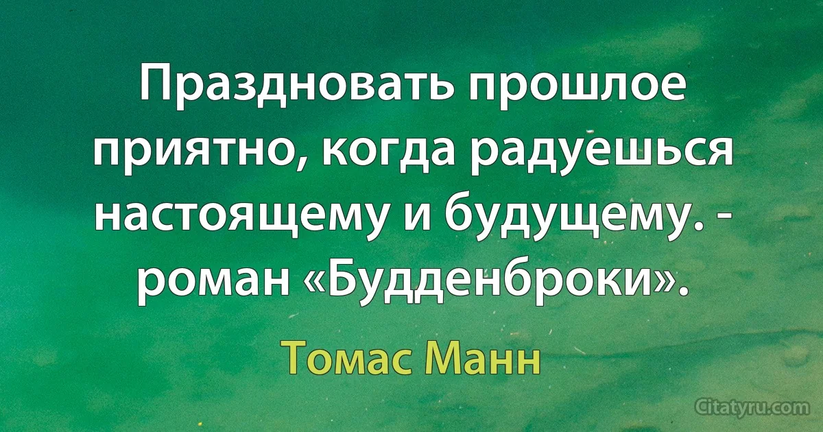 Праздновать прошлое приятно, когда радуешься настоящему и будущему. - роман «Будденброки». (Томас Манн)