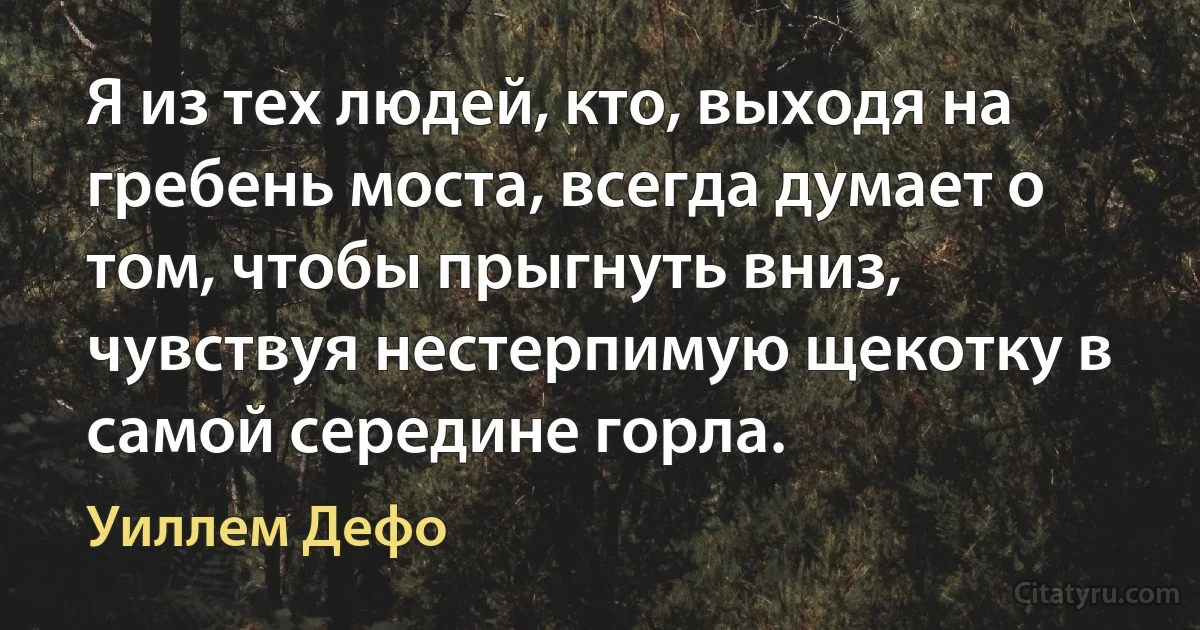 Я из тех людей, кто, выходя на гребень моста, всегда думает о том, чтобы прыгнуть вниз, чувствуя нестерпимую щекотку в самой середине горла. (Уиллем Дефо)