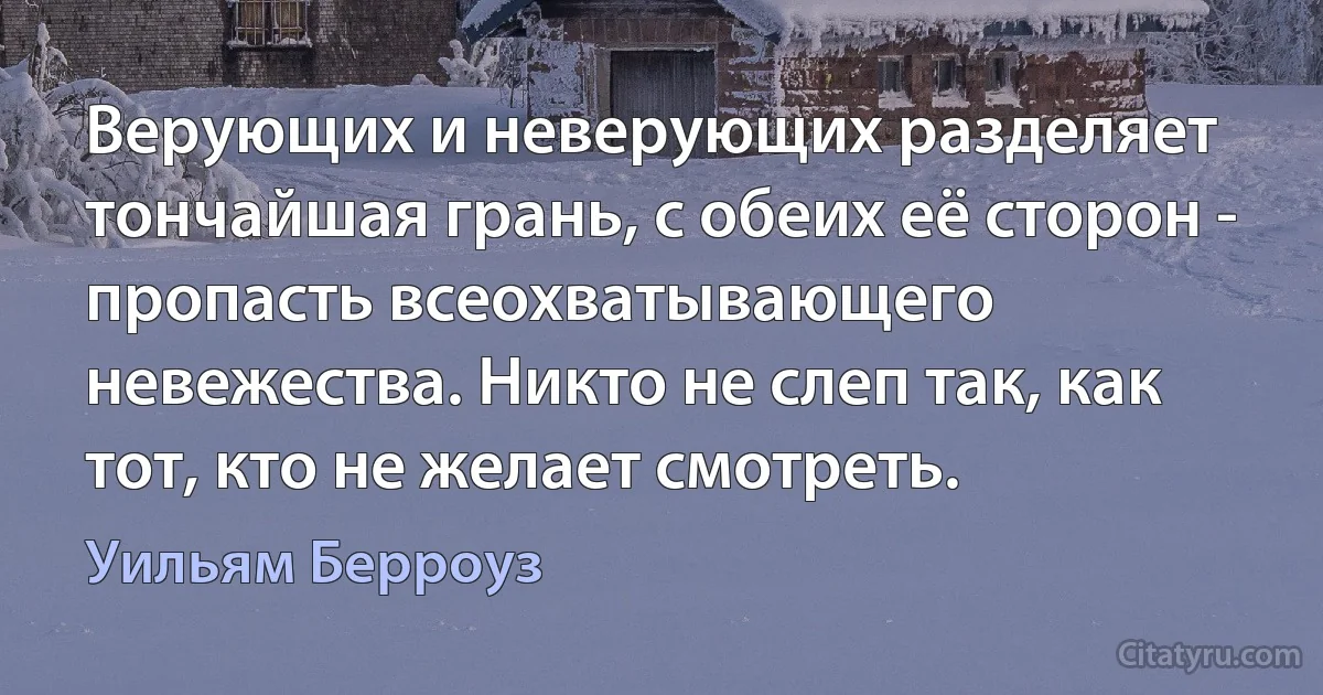 Верующих и неверующих разделяет тончайшая грань, с обеих её сторон - пропасть всеохватывающего невежества. Никто не слеп так, как тот, кто не желает смотреть. (Уильям Берроуз)