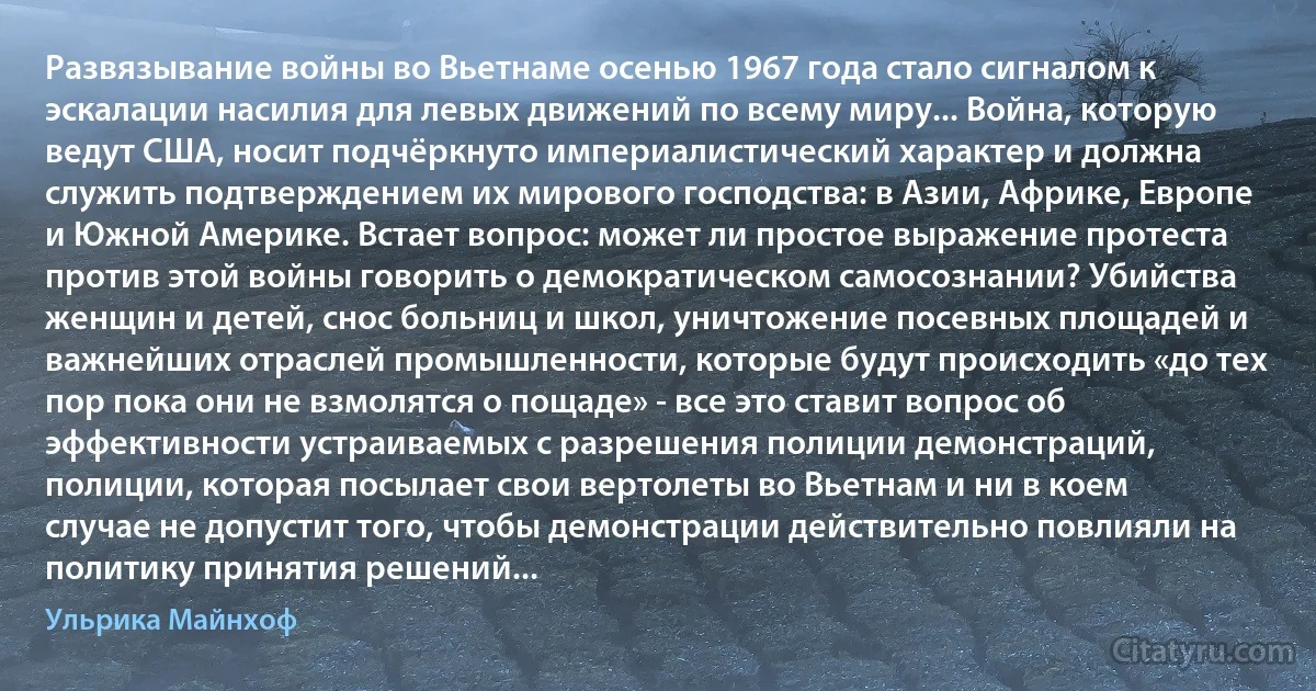 Развязывание войны во Вьетнаме осенью 1967 года стало сигналом к эскалации насилия для левых движений по всему миру... Война, которую ведут США, носит подчёркнуто империалистический характер и должна служить подтверждением их мирового господства: в Азии, Африке, Европе и Южной Америке. Встает вопрос: может ли простое выражение протеста против этой войны говорить о демократическом самосознании? Убийства женщин и детей, снос больниц и школ, уничтожение посевных площадей и важнейших отраслей промышленности, которые будут происходить «до тех пор пока они не взмолятся о пощаде» - все это ставит вопрос об эффективности устраиваемых с разрешения полиции демонстраций, полиции, которая посылает свои вертолеты во Вьетнам и ни в коем случае не допустит того, чтобы демонстрации действительно повлияли на политику принятия решений... (Ульрика Майнхоф)