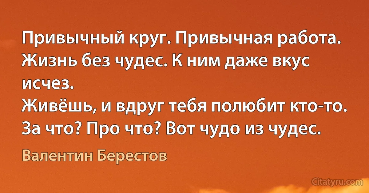 Привычный круг. Привычная работа.
Жизнь без чудес. К ним даже вкус исчез.
Живёшь, и вдруг тебя полюбит кто-то.
За что? Про что? Вот чудо из чудес. (Валентин Берестов)