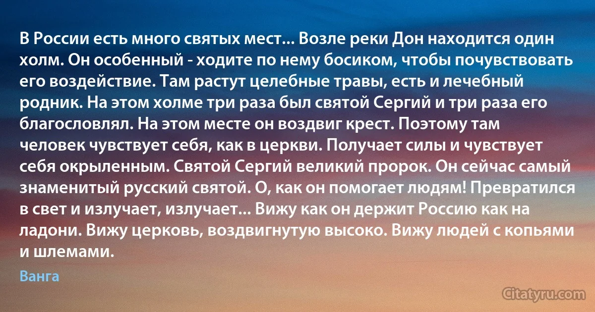 В России есть много святых мест... Возле реки Дон находится один холм. Он особенный - ходите по нему босиком, чтобы почувствовать его воздействие. Там растут целебные травы, есть и лечебный родник. На этом холме три раза был святой Сергий и три раза его благословлял. На этом месте он воздвиг крест. Поэтому там человек чувствует себя, как в церкви. Получает силы и чувствует себя окрыленным. Святой Сергий великий пророк. Он сейчас самый знаменитый русский святой. О, как он помогает людям! Превратился в свет и излучает, излучает... Вижу как он держит Россию как на ладони. Вижу церковь, воздвигнутую высоко. Вижу людей с копьями и шлемами. (Ванга)