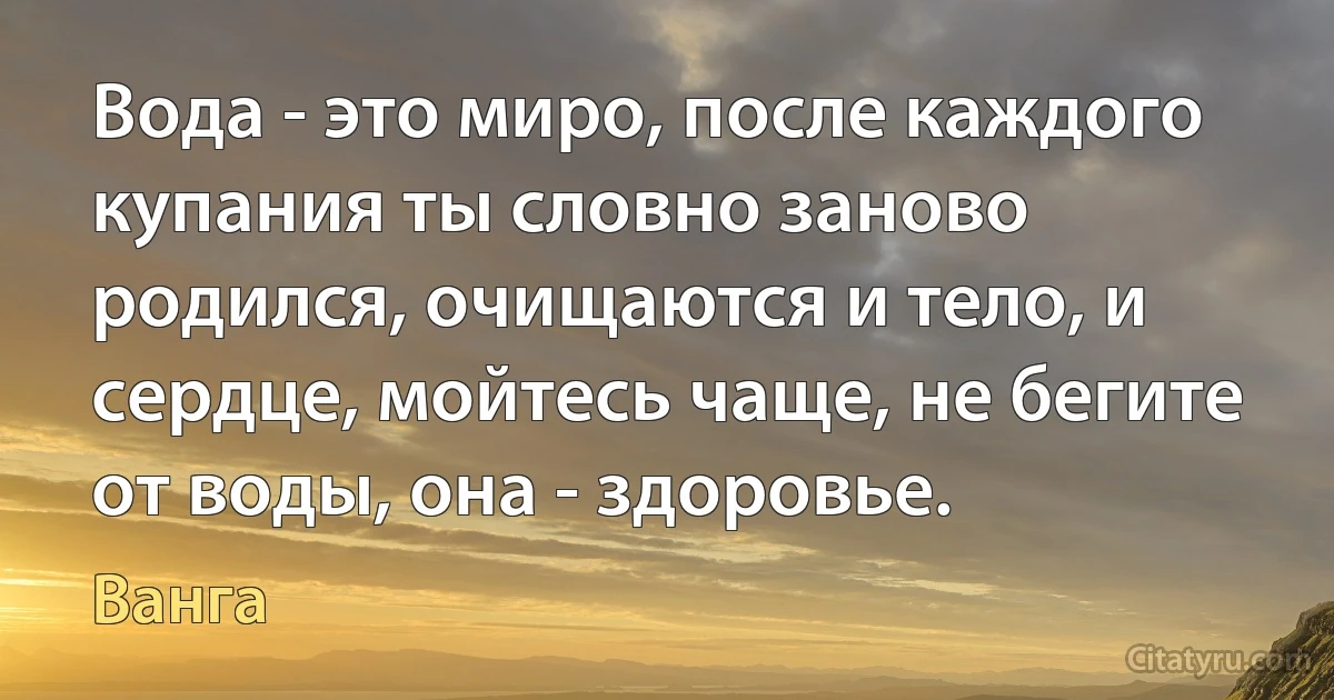 Вода - это миро, после каждого купания ты словно заново родился, очищаются и тело, и сердце, мойтесь чаще, не бегите от воды, она - здоровье. (Ванга)