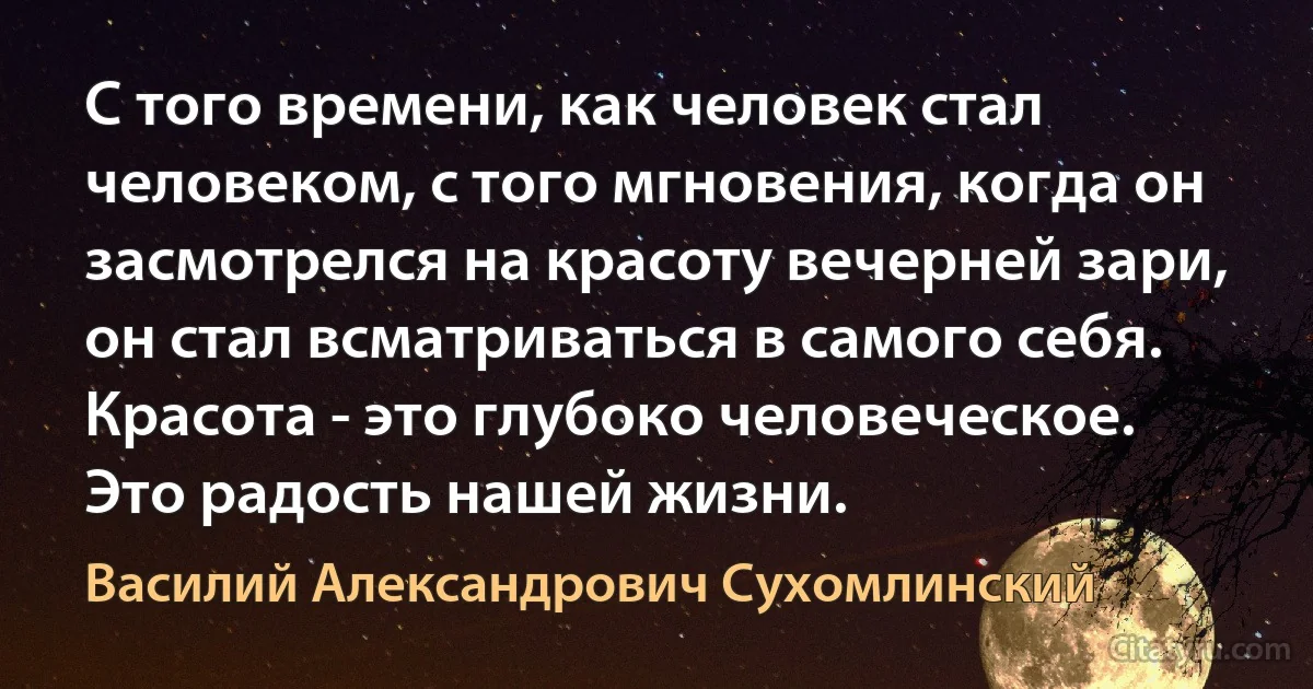 С того времени, как человек стал человеком, с того мгновения, когда он засмотрелся на красоту вечерней зари, он стал всматриваться в самого себя. Красота - это глубоко человеческое. Это радость нашей жизни. (Василий Александрович Сухомлинский)