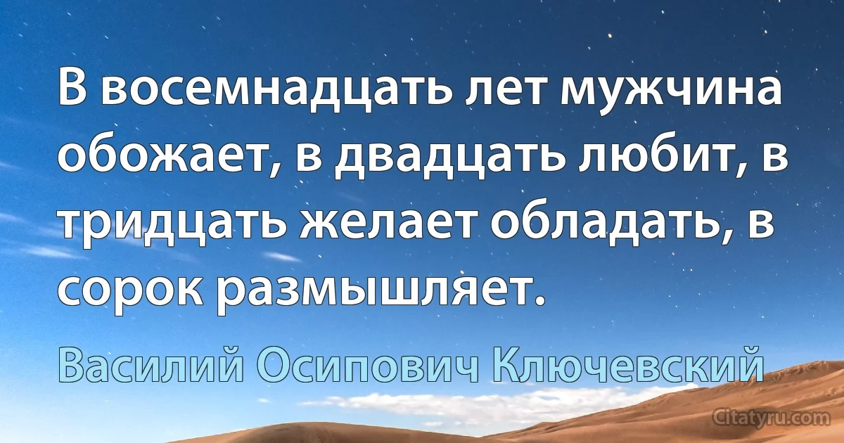 В восемнадцать лет мужчина обожает, в двадцать любит, в тридцать желает обладать, в сорок размышляет. (Василий Осипович Ключевский)