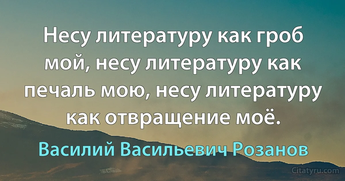 Несу литературу как гроб мой, несу литературу как печаль мою, несу литературу как отвращение моё. (Василий Васильевич Розанов)