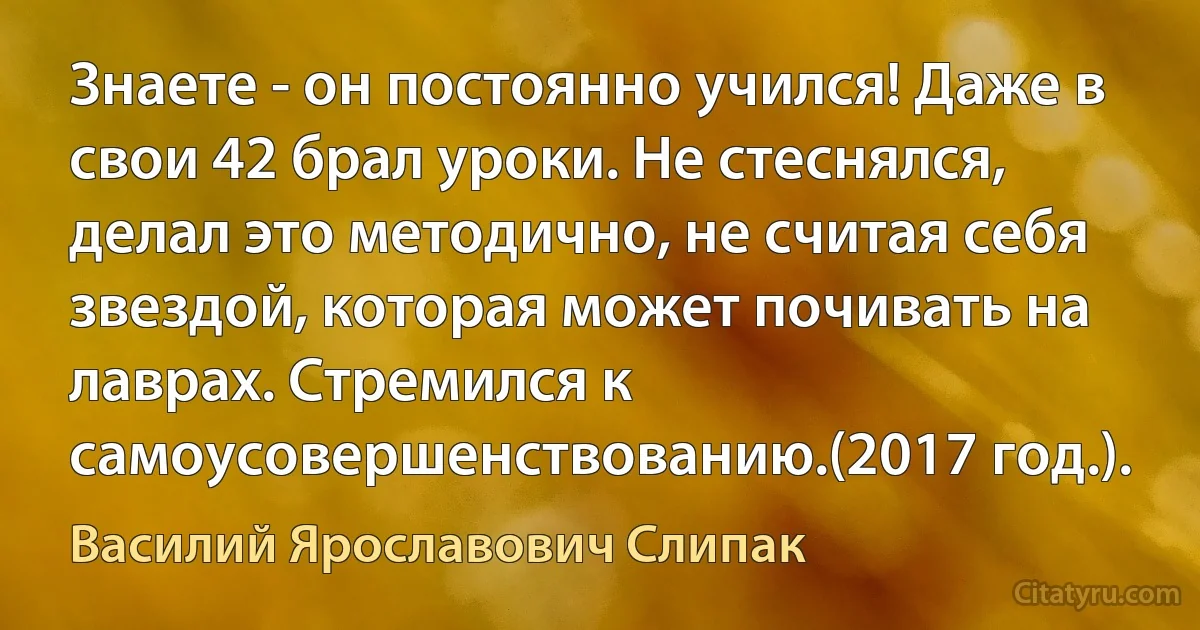 Знаете - он постоянно учился! Даже в свои 42 брал уроки. Не стеснялся, делал это методично, не считая себя звездой, которая может почивать на лаврах. Стремился к самоусовершенствованию.(2017 год.). (Василий Ярославович Слипак)