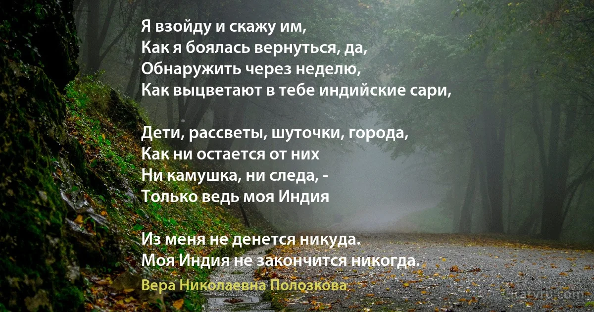 Я взойду и скажу им, 
Как я боялась вернуться, да,
Обнаружить через неделю,
Как выцветают в тебе индийские сари,

Дети, рассветы, шуточки, города,
Как ни остается от них
Ни камушка, ни следа, -
Только ведь моя Индия 

Из меня не денется никуда.
Моя Индия не закончится никогда. (Вера Николаевна Полозкова)