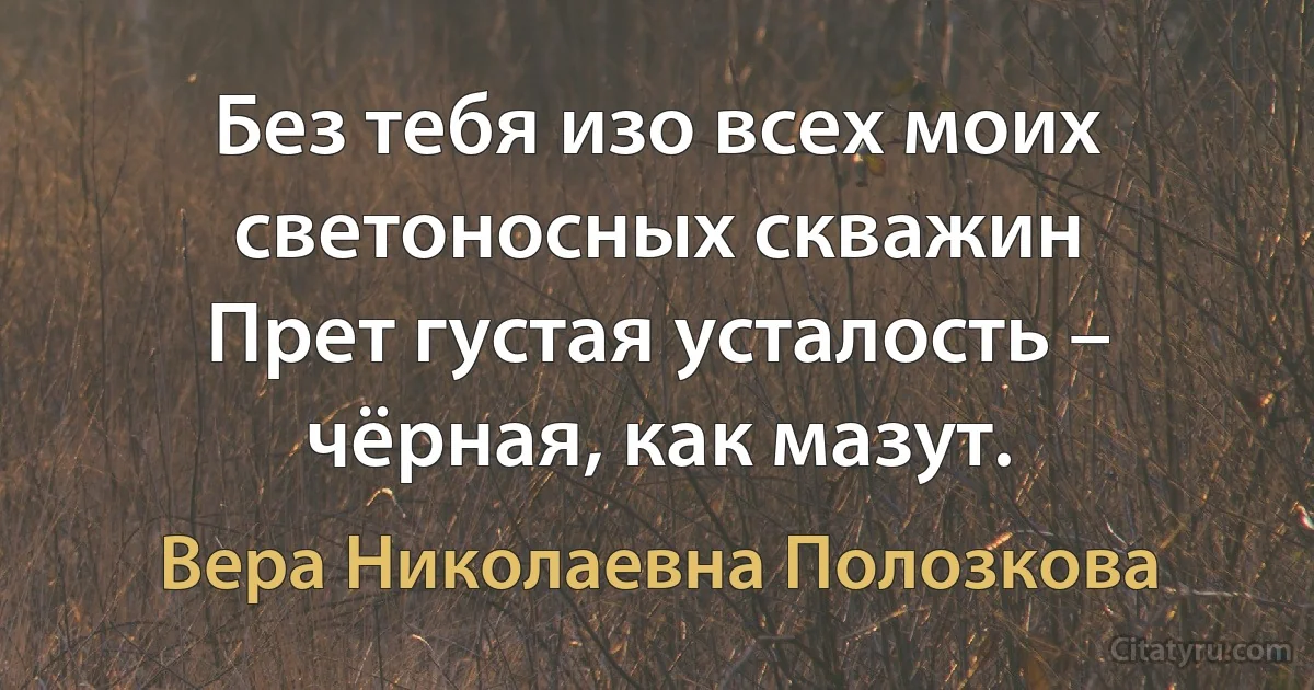 Без тебя изо всех моих светоносных скважин
Прет густая усталость – чёрная, как мазут. (Вера Николаевна Полозкова)