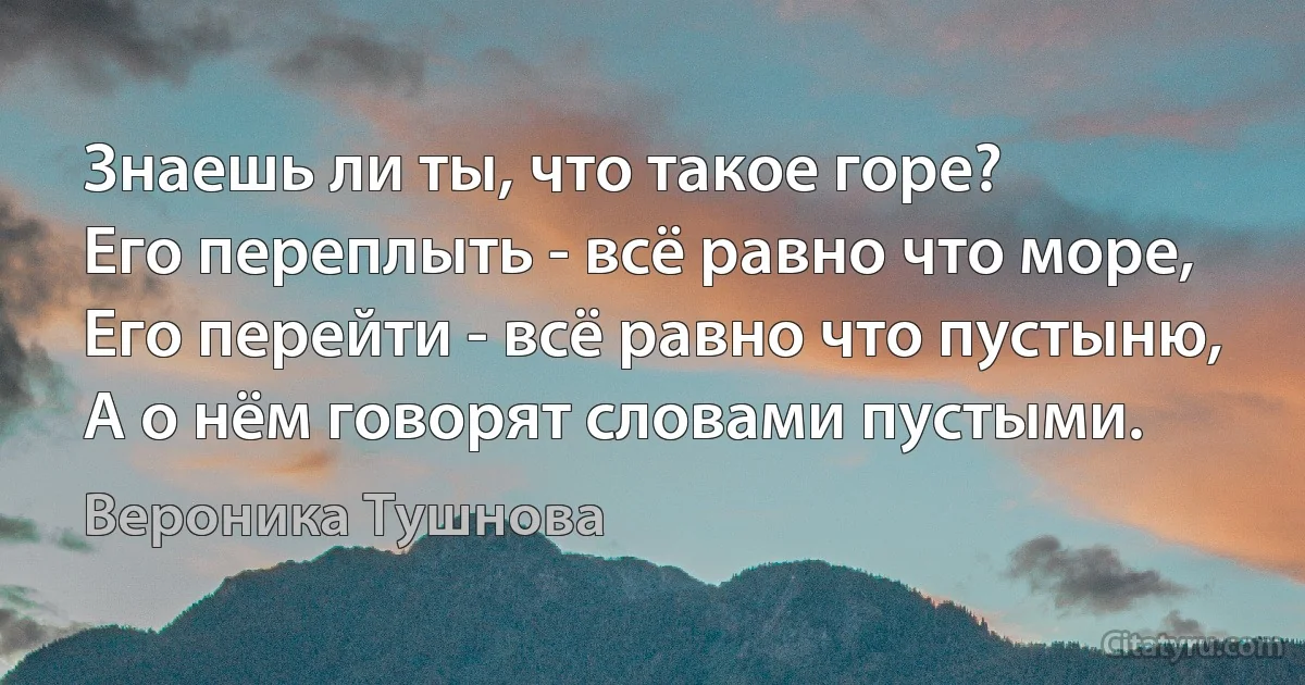 Знаешь ли ты, что такое горе?
Его переплыть - всё равно что море, 
Его перейти - всё равно что пустыню, 
А о нём говорят словами пустыми. (Вероника Тушнова)