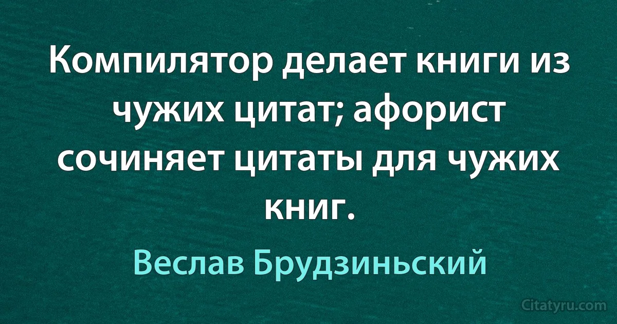 Компилятор делает книги из чужих цитат; афорист сочиняет цитаты для чужих книг. (Веслав Брудзиньский)