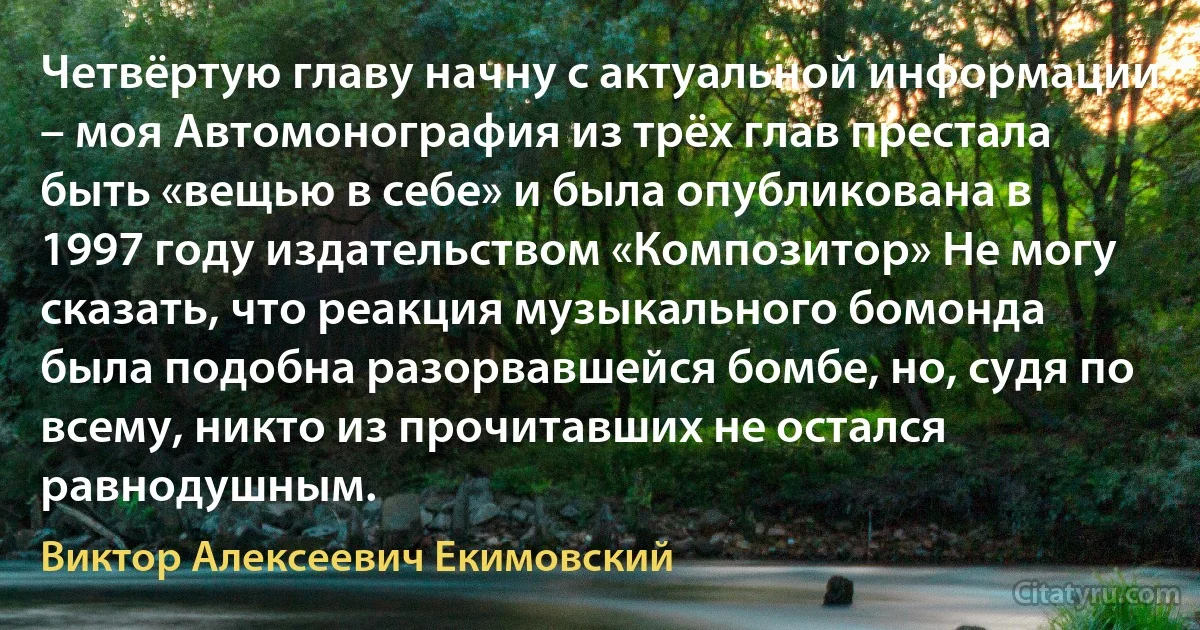 Четвёртую главу начну с актуальной информации – моя Автомонография из трёх глав престала быть «вещью в себе» и была опубликована в 1997 году издательством «Композитор» Не могу сказать, что реакция музыкального бомонда была подобна разорвавшейся бомбе, но, судя по всему, никто из прочитавших не остался равнодушным. (Виктор Алексеевич Екимовский)