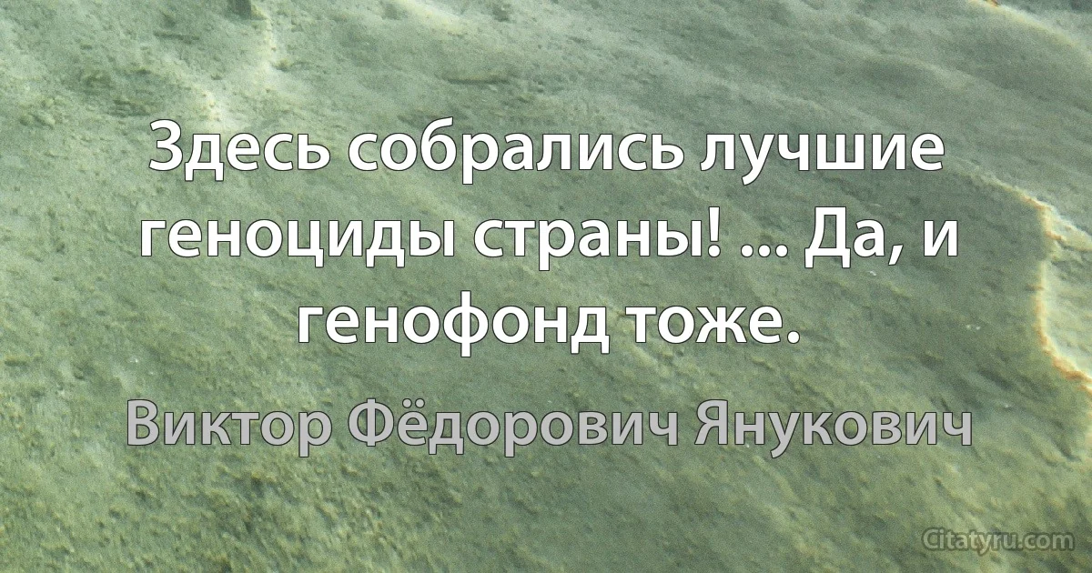 Здесь собрались лучшие геноциды страны! ... Да, и генофонд тоже. (Виктор Фёдорович Янукович)