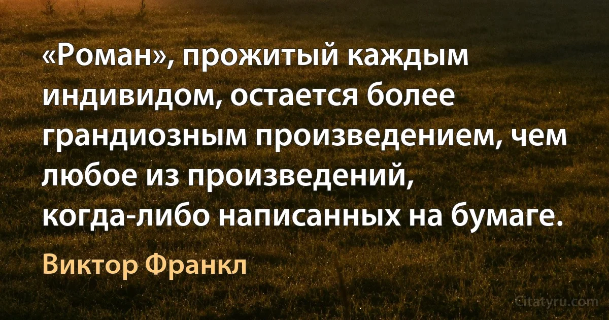 «Роман», прожитый каждым индивидом, остается более грандиозным произведением, чем любое из произведений, когда-либо написанных на бумаге. (Виктор Франкл)