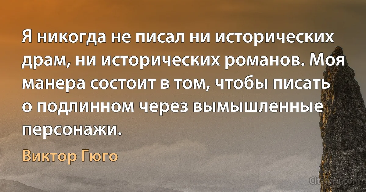 Я никогда не писал ни исторических драм, ни исторических романов. Моя манера состоит в том, чтобы писать о подлинном через вымышленные персонажи. (Виктор Гюго)