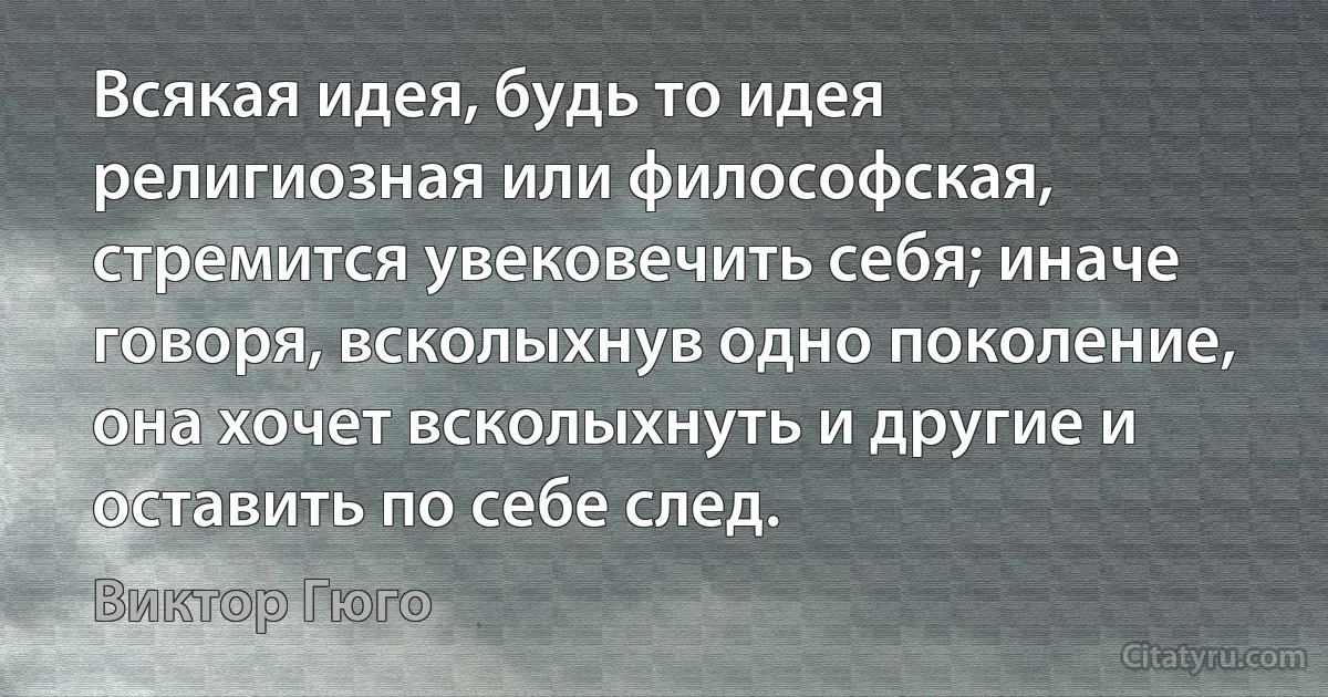 Всякая идея, будь то идея религиозная или философская, стремится увековечить себя; иначе говоря, всколыхнув одно поколение, она хочет всколыхнуть и другие и оставить по себе след. (Виктор Гюго)