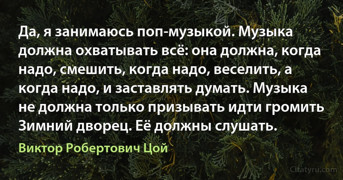 Да, я занимаюсь поп-музыкой. Музыка должна охватывать всё: она должна, когда надо, смешить, когда надо, веселить, а когда надо, и заставлять думать. Музыка не должна только призывать идти громить Зимний дворец. Её должны слушать. (Виктор Робертович Цой)