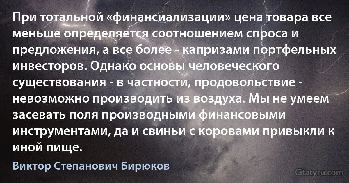 При тотальной «финансиализации» цена товара все меньше определяется соотношением спроса и предложения, а все более - капризами портфельных инвесторов. Однако основы человеческого существования - в частности, продовольствие - невозможно производить из воздуха. Мы не умеем засевать поля производными финансовыми инструментами, да и свиньи с коровами привыкли к иной пище. (Виктор Степанович Бирюков)