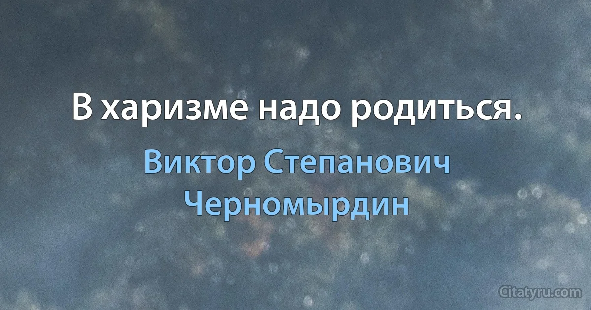 В харизме надо родиться. (Виктор Степанович Черномырдин)