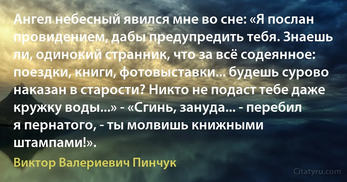 Ангел небесный явился мне во сне: «Я послан провидением, дабы предупредить тебя. Знаешь ли, одинокий странник, что за всё содеянное: поездки, книги, фотовыставки... будешь сурово наказан в старости? Никто не подаст тебе даже кружку воды...» - «Сгинь, зануда... - перебил я пернатого, - ты молвишь книжными штампами!». (Виктор Валериевич Пинчук)