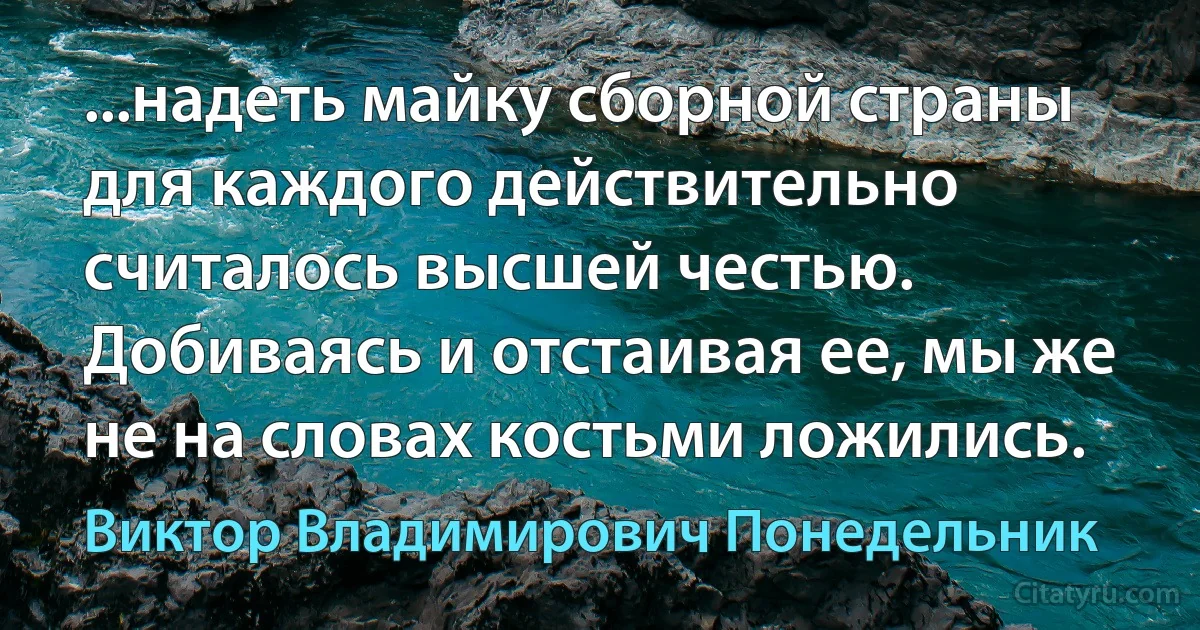 ...надеть майку сборной страны для каждого действительно считалось высшей честью. Добиваясь и отстаивая ее, мы же не на словах костьми ложились. (Виктор Владимирович Понедельник)