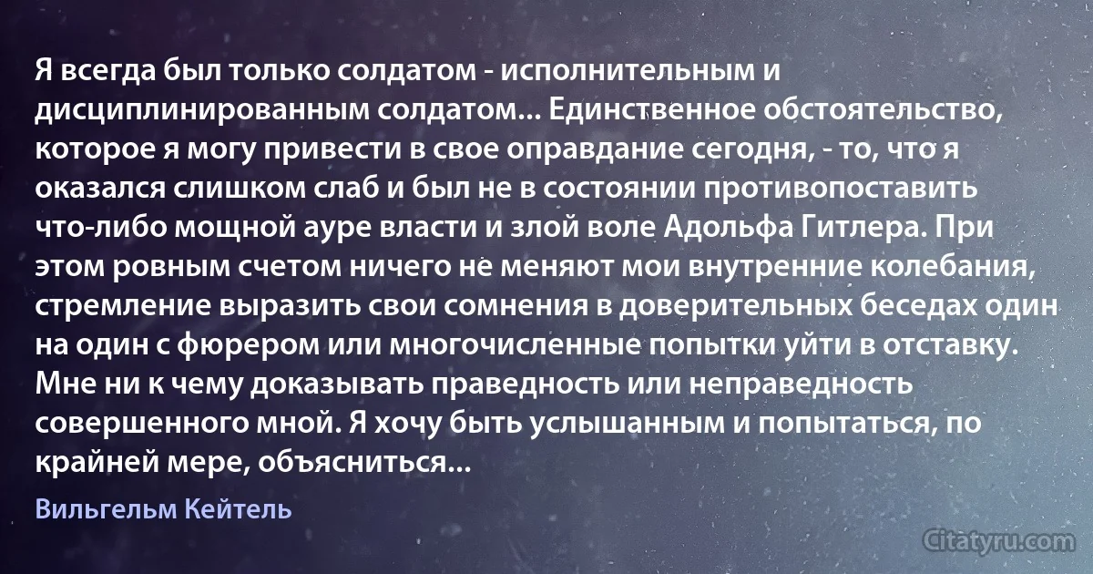 Я всегда был только солдатом - исполнительным и дисциплинированным солдатом... Единственное обстоятельство, которое я могу привести в свое оправдание сегодня, - то, что я оказался слишком слаб и был не в состоянии противопоставить что-либо мощной ауре власти и злой воле Адольфа Гитлера. При этом ровным счетом ничего не меняют мои внутренние колебания, стремление выразить свои сомнения в доверительных беседах один на один с фюрером или многочисленные попытки уйти в отставку. Мне ни к чему доказывать праведность или неправедность совершенного мной. Я хочу быть услышанным и попытаться, по крайней мере, объясниться... (Вильгельм Кейтель)