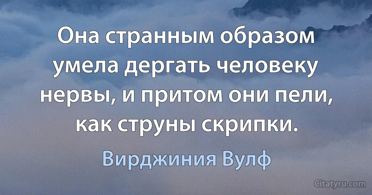 Она странным образом умела дергать человеку нервы, и притом они пели, как струны скрипки. (Вирджиния Вулф)