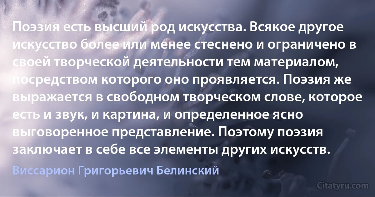 Поэзия есть высший род искусства. Всякое другое искусство более или менее стеснено и ограничено в своей творческой деятельности тем материалом, посредством которого оно проявляется. Поэзия же выражается в свободном творческом слове, которое есть и звук, и картина, и определенное ясно выговоренное представление. Поэтому поэзия заключает в себе все элементы других искусств. (Виссарион Григорьевич Белинский)