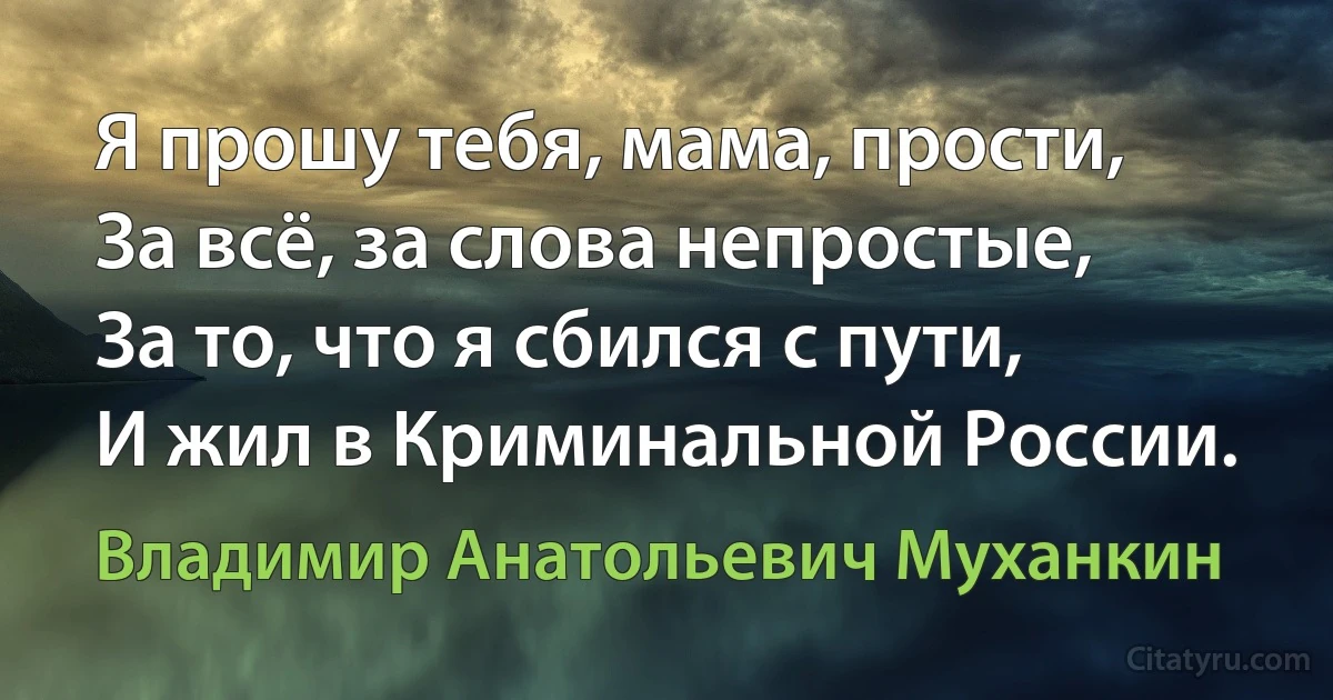 Я прошу тебя, мама, прости,
За всё, за слова непростые,
За то, что я сбился с пути,
И жил в Криминальной России. (Владимир Анатольевич Муханкин)