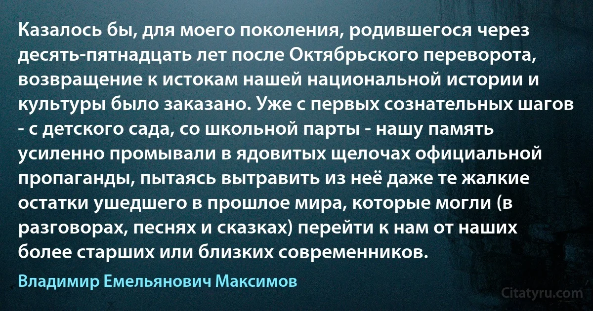 Казалось бы, для моего поколения, родившегося через десять-пятнадцать лет после Октябрьского переворота, возвращение к истокам нашей национальной истории и культуры было заказано. Уже с первых сознательных шагов - с детского сада, со школьной парты - нашу память усиленно промывали в ядовитых щелочах официальной пропаганды, пытаясь вытравить из неё даже те жалкие остатки ушедшего в прошлое мира, которые могли (в разговорах, песнях и сказках) перейти к нам от наших более старших или близких современников. (Владимир Емельянович Максимов)