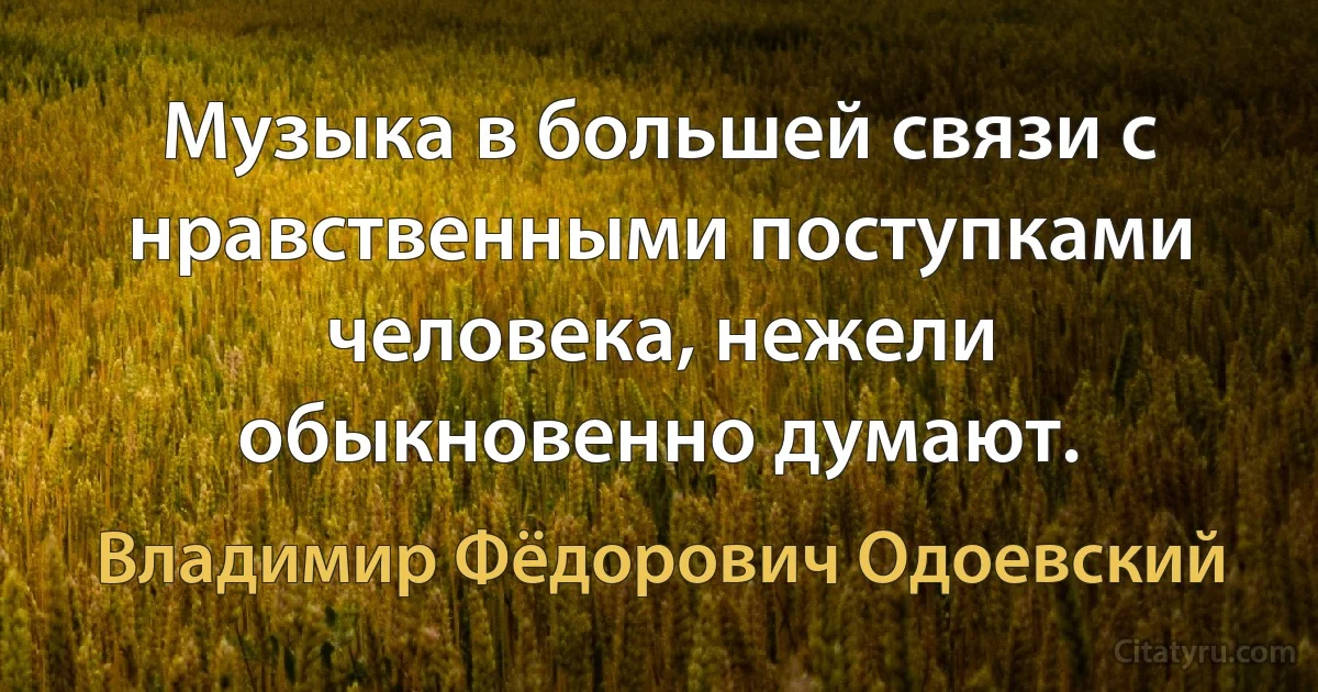 Музыка в большей связи с нравственными поступками человека, нежели обыкновенно думают. (Владимир Фёдорович Одоевский)