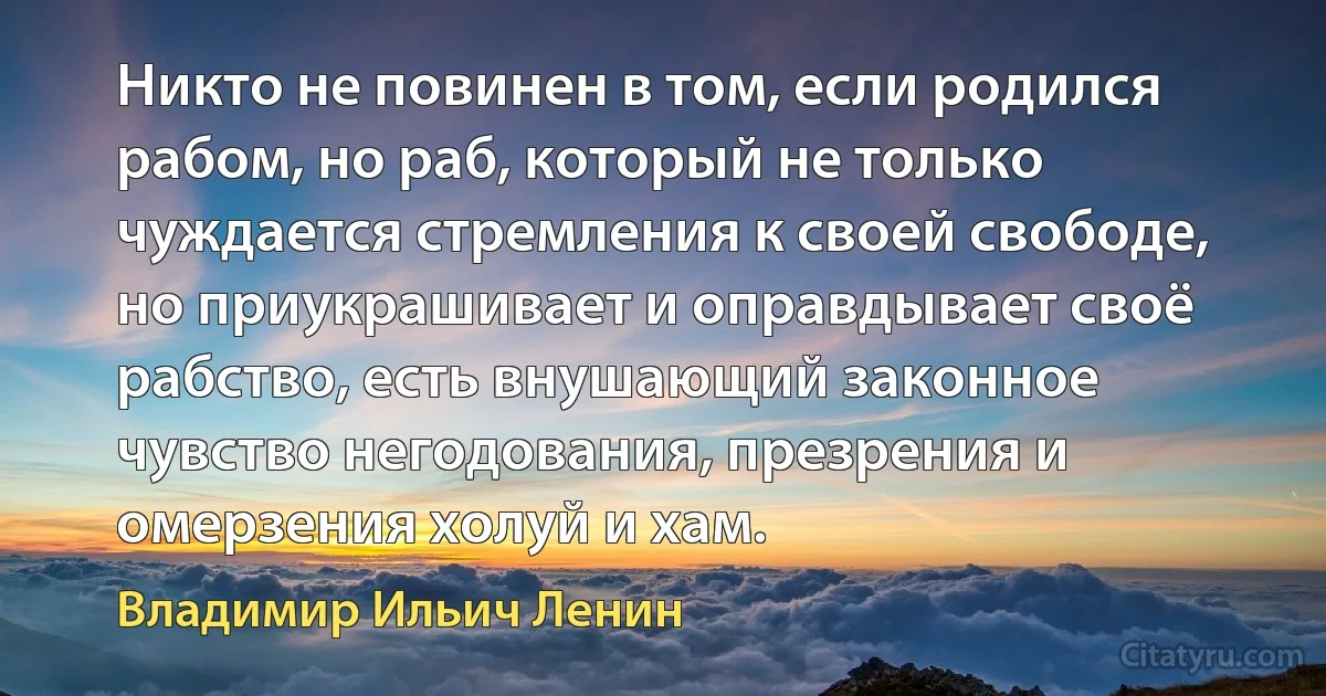 Никто не повинен в том, если родился рабом, но раб, который не только чуждается стремления к своей свободе, но приукрашивает и оправдывает своё рабство, есть внушающий законное чувство негодования, презрения и омерзения холуй и хам. (Владимир Ильич Ленин)