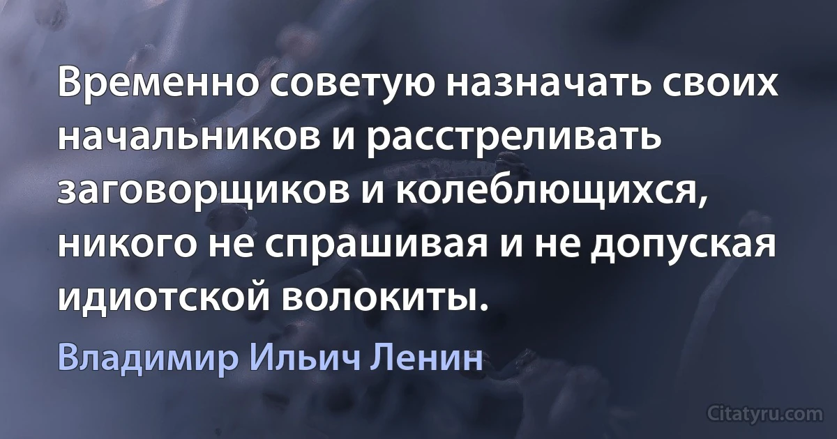 Временно советую назначать своих начальников и расстреливать заговорщиков и колеблющихся, никого не спрашивая и не допуская идиотской волокиты. (Владимир Ильич Ленин)