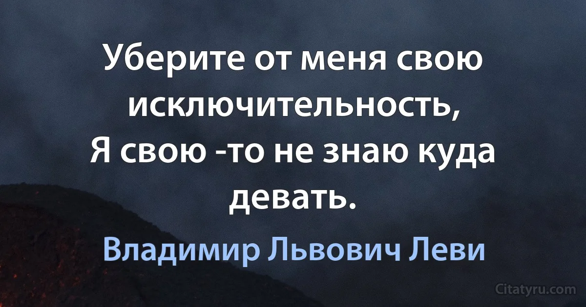 Уберите от меня свою исключительность,
Я свою -то не знаю куда девать. (Владимир Львович Леви)