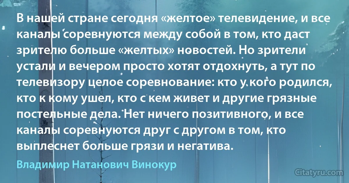 В нашей стране сегодня «желтое» телевидение, и все каналы соревнуются между собой в том, кто даст зрителю больше «желтых» новостей. Но зрители устали и вечером просто хотят отдохнуть, а тут по телевизору целое соревнование: кто у кого родился, кто к кому ушел, кто с кем живет и другие грязные постельные дела. Нет ничего позитивного, и все каналы соревнуются друг с другом в том, кто выплеснет больше грязи и негатива. (Владимир Натанович Винокур)