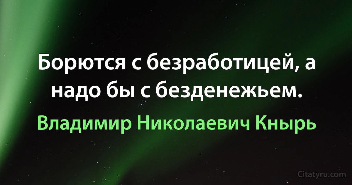 Борются с безработицей, а надо бы с безденежьем. (Владимир Николаевич Кнырь)