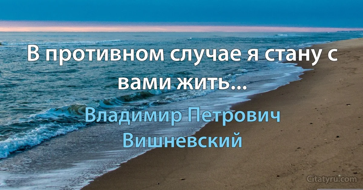 В противном случае я стану с вами жить... (Владимир Петрович Вишневский)