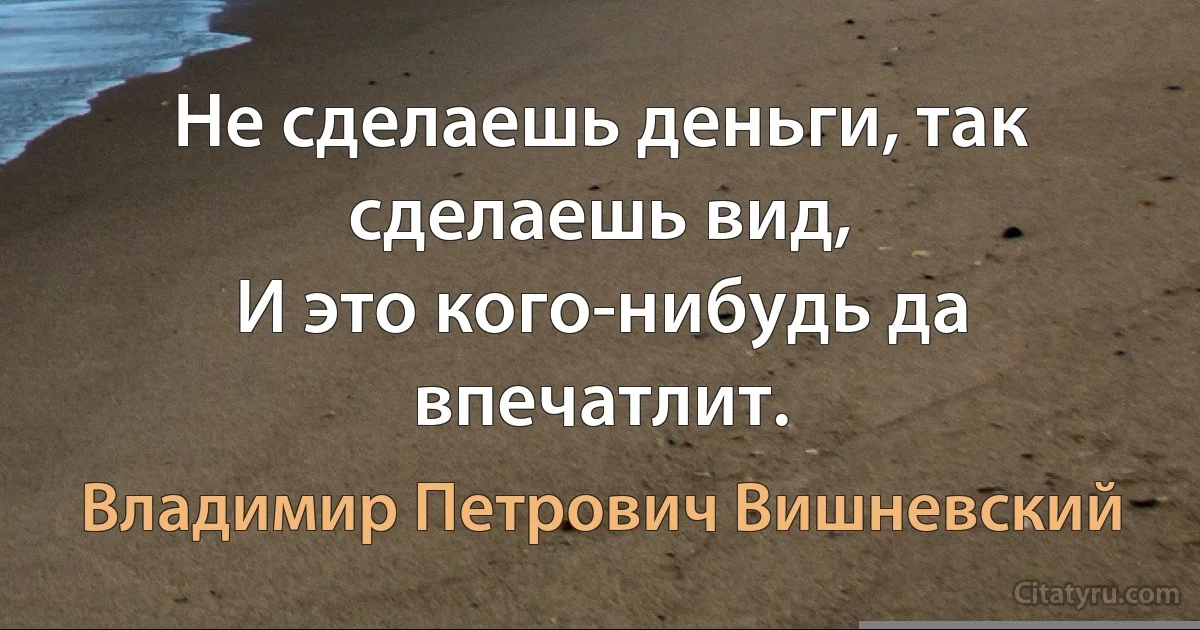 Не сделаешь деньги, так сделаешь вид,
И это кого-нибудь да впечатлит. (Владимир Петрович Вишневский)