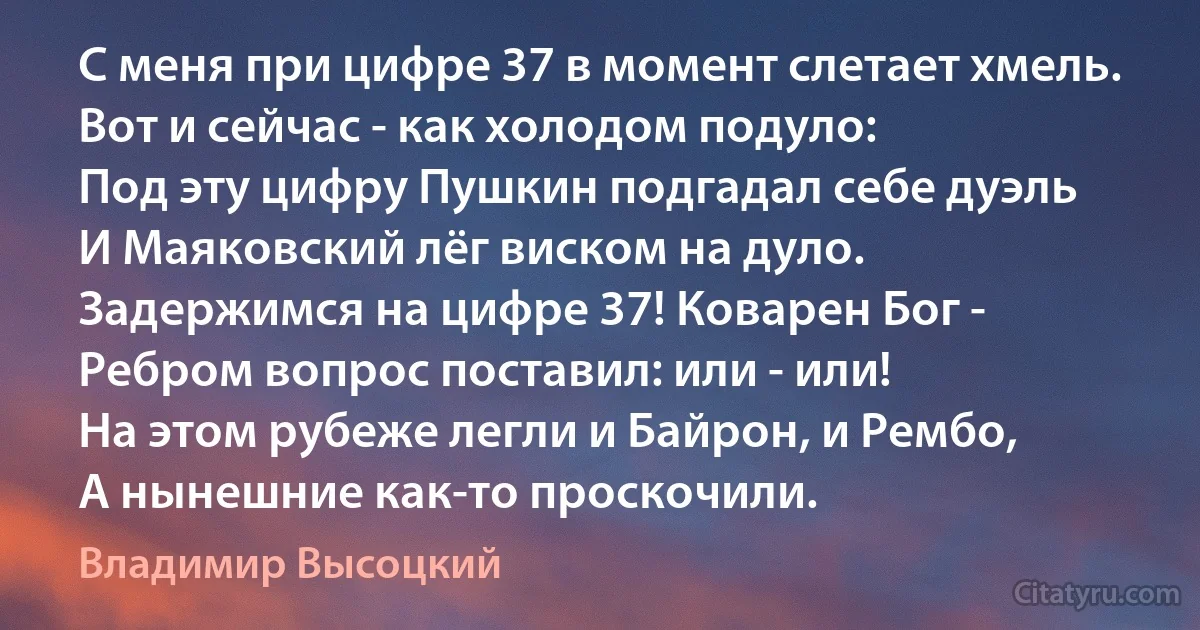 С меня при цифре 37 в момент слетает хмель.
Вот и сейчас - как холодом подуло:
Под эту цифру Пушкин подгадал себе дуэль
И Маяковский лёг виском на дуло.
Задержимся на цифре 37! Коварен Бог -
Ребром вопрос поставил: или - или!
На этом рубеже легли и Байрон, и Рембо, 
А нынешние как-то проскочили. (Владимир Высоцкий)