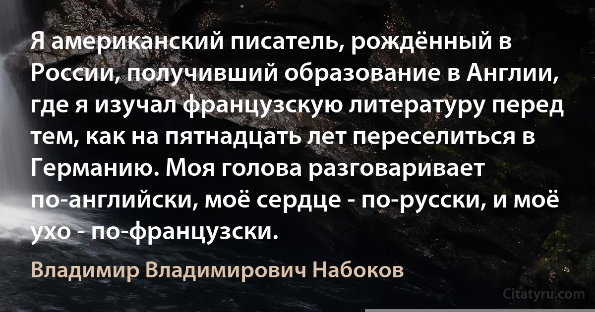 Я американский писатель, рождённый в России, получивший образование в Англии, где я изучал французскую литературу перед тем, как на пятнадцать лет переселиться в Германию. Моя голова разговаривает по-английски, моё сердце - по-русски, и моё ухо - по-французски. (Владимир Владимирович Набоков)