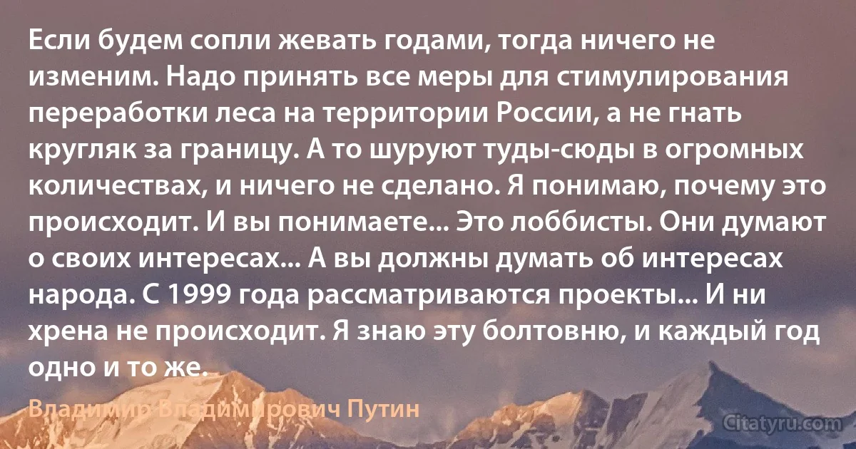 Если будем сопли жевать годами, тогда ничего не изменим. Надо принять все меры для стимулирования переработки леса на территории России, а не гнать кругляк за границу. А то шуруют туды-сюды в огромных количествах, и ничего не сделано. Я понимаю, почему это происходит. И вы понимаете... Это лоббисты. Они думают о своих интересах... А вы должны думать об интересах народа. С 1999 года рассматриваются проекты... И ни хрена не происходит. Я знаю эту болтовню, и каждый год одно и то же. (Владимир Владимирович Путин)